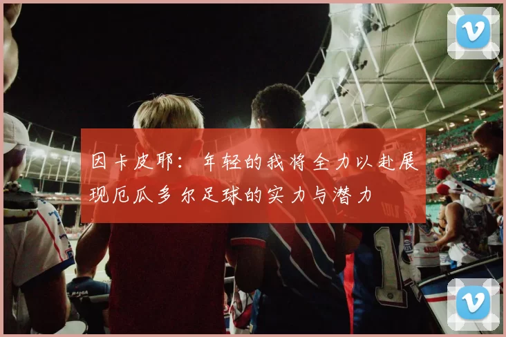 因卡皮耶：年轻的我将全力以赴展现厄瓜多尔足球的实力与潜力