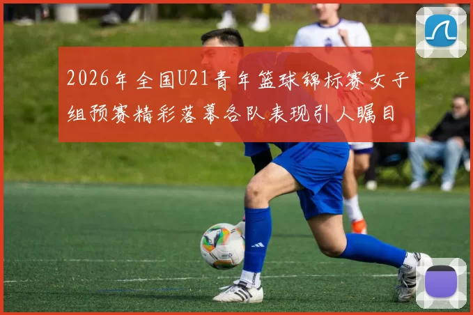 2026年全国U21青年篮球锦标赛女子组预赛精彩落幕各队表现引人瞩目