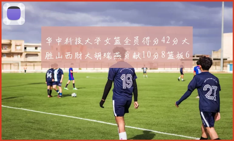 华中科技大学女篮全员得分42分大胜山西财大胡瑞燕贡献10分8篮板6助攻表现出色