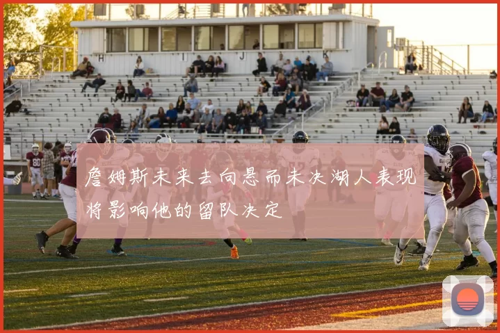 詹姆斯未来去向悬而未决湖人表现将影响他的留队决定
