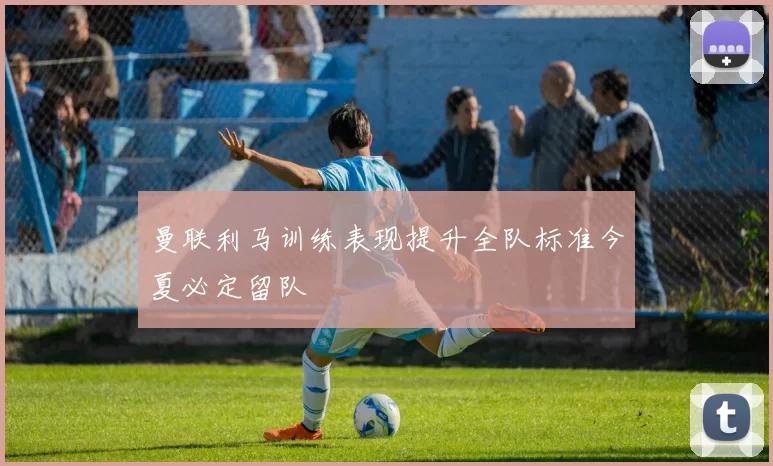曼联利马训练表现提升全队标准今夏必定留队