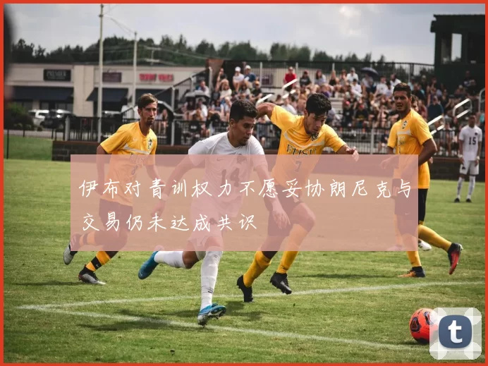 伊布对青训权力不愿妥协朗尼克与交易仍未达成共识