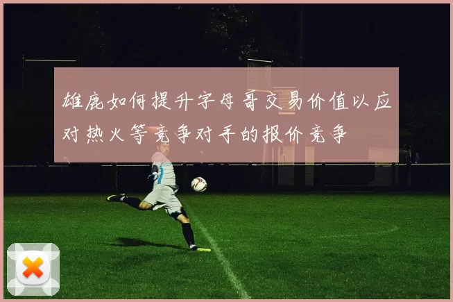 雄鹿如何提升字母哥交易价值以应对热火等竞争对手的报价竞争