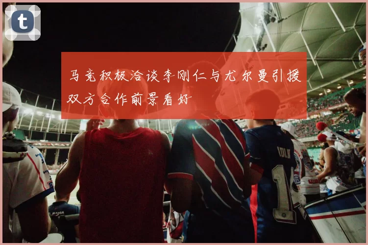 马竞积极洽谈李刚仁与尤尔曼引援双方合作前景看好