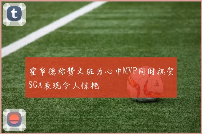 霍华德称赞文班为心中MVP同时祝贺SGA表现令人惊艳