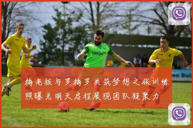 梅老板与罗梅罗共筑梦想之旅训练照曝光明天启程展现团队凝聚力