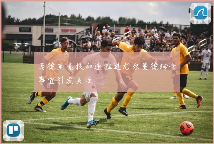 马德里竞技加速推进尤尔曼德转会事宜引发关注