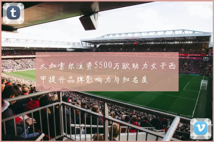 大加索尔注资5500万欧助力女子西甲提升品牌影响力与知名度