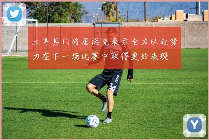 土耳其门将居诺克表示全力以赴努力在下一场比赛中取得更好表现