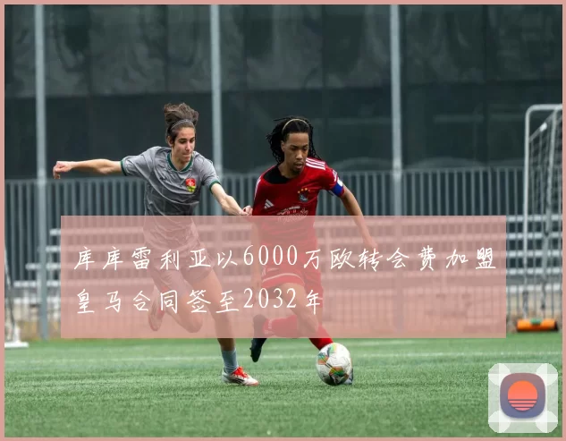 库库雷利亚以6000万欧转会费加盟皇马合同签至2032年
