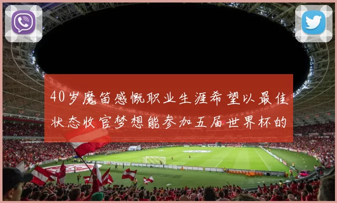 40岁魔笛感慨职业生涯希望以最佳状态收官梦想能参加五届世界杯的壮举