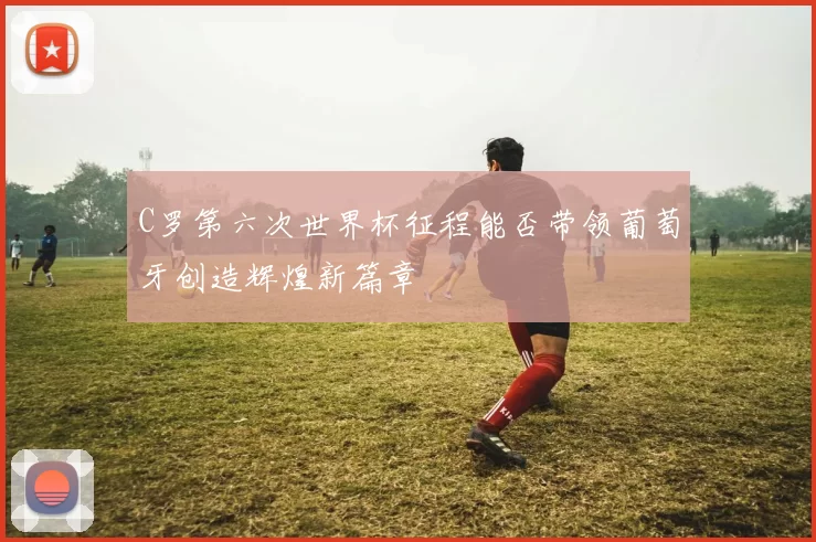C罗第六次世界杯征程能否带领葡萄牙创造辉煌新篇章