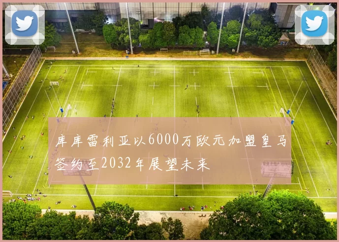 库库雷利亚以6000万欧元加盟皇马签约至2032年展望未来