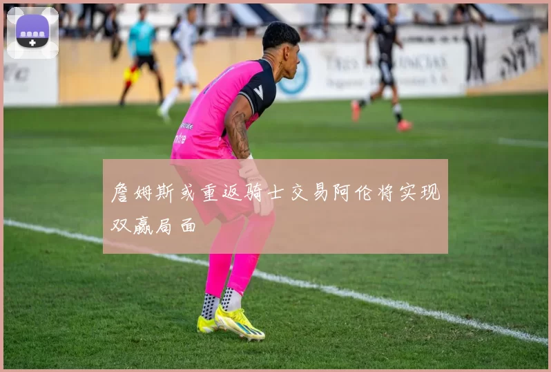 詹姆斯或重返骑士交易阿伦将实现双赢局面