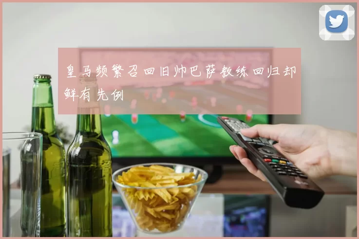 皇马频繁召回旧帅巴萨教练回归却鲜有先例