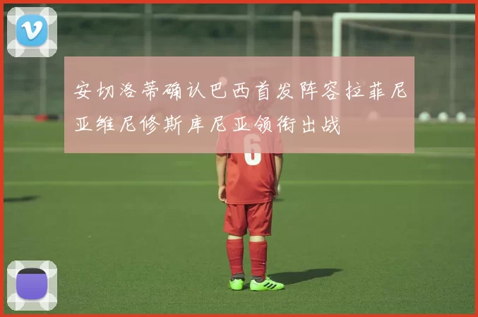 安切洛蒂确认巴西首发阵容拉菲尼亚维尼修斯库尼亚领衔出战