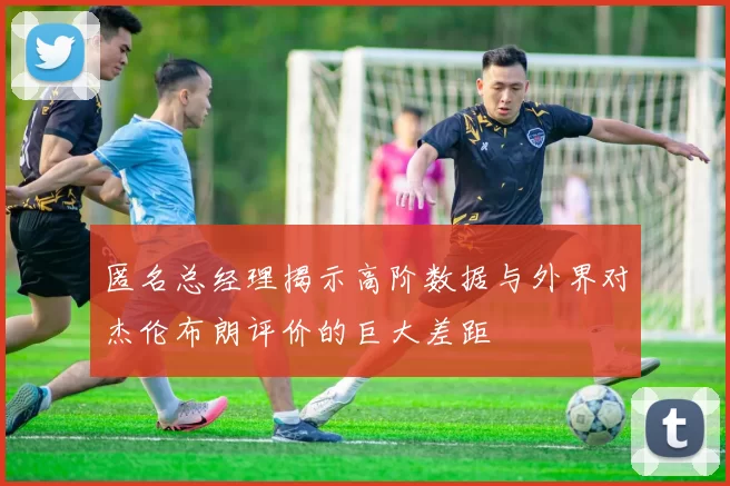 匿名总经理揭示高阶数据与外界对杰伦布朗评价的巨大差距