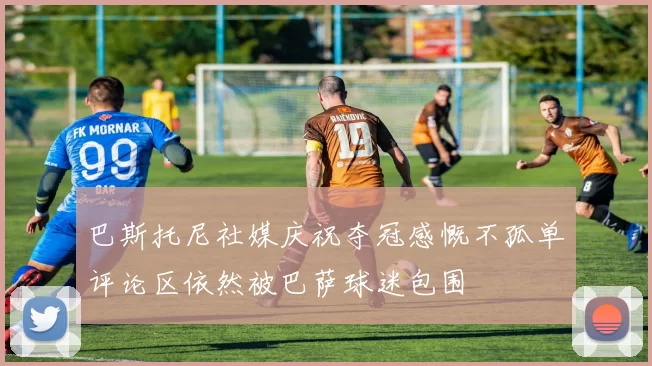 巴斯托尼社媒庆祝夺冠感慨不孤单评论区依然被巴萨球迷包围