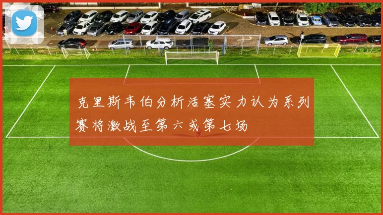 克里斯韦伯分析活塞实力认为系列赛将激战至第六或第七场