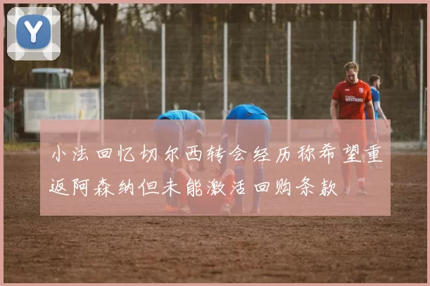 小法回忆切尔西转会经历称希望重返阿森纳但未能激活回购条款