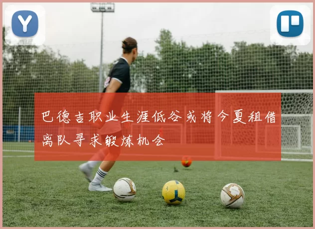 巴德吉职业生涯低谷或将今夏租借离队寻求锻炼机会