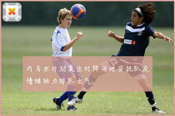 内马尔计划复出对阵海地安抚队友情绪助力球队士气
