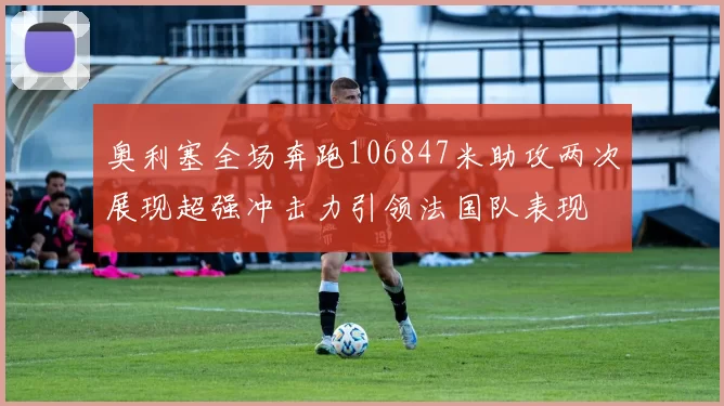 奥利塞全场奔跑106847米助攻两次展现超强冲击力引领法国队表现
